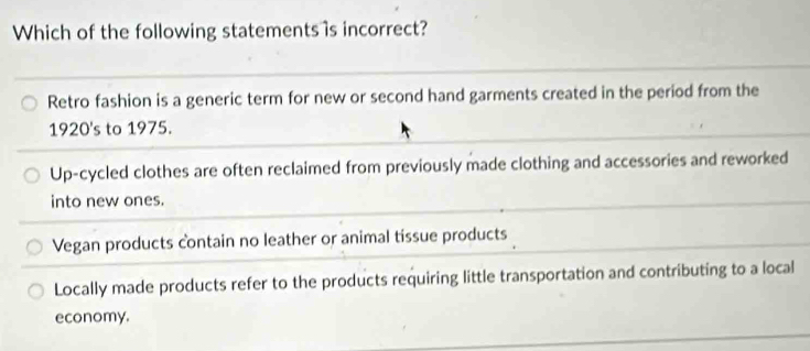 Which of the following statements 's incorrect?
Retro fashion is a generic term for new or second hand garments created in the period from the
1920's to 1975.
Up-cycled clothes are often reclaimed from previously made clothing and accessories and reworked
into new ones.
Vegan products contain no leather or animal tissue products
Locally made products refer to the products requiring little transportation and contributing to a local
economy.