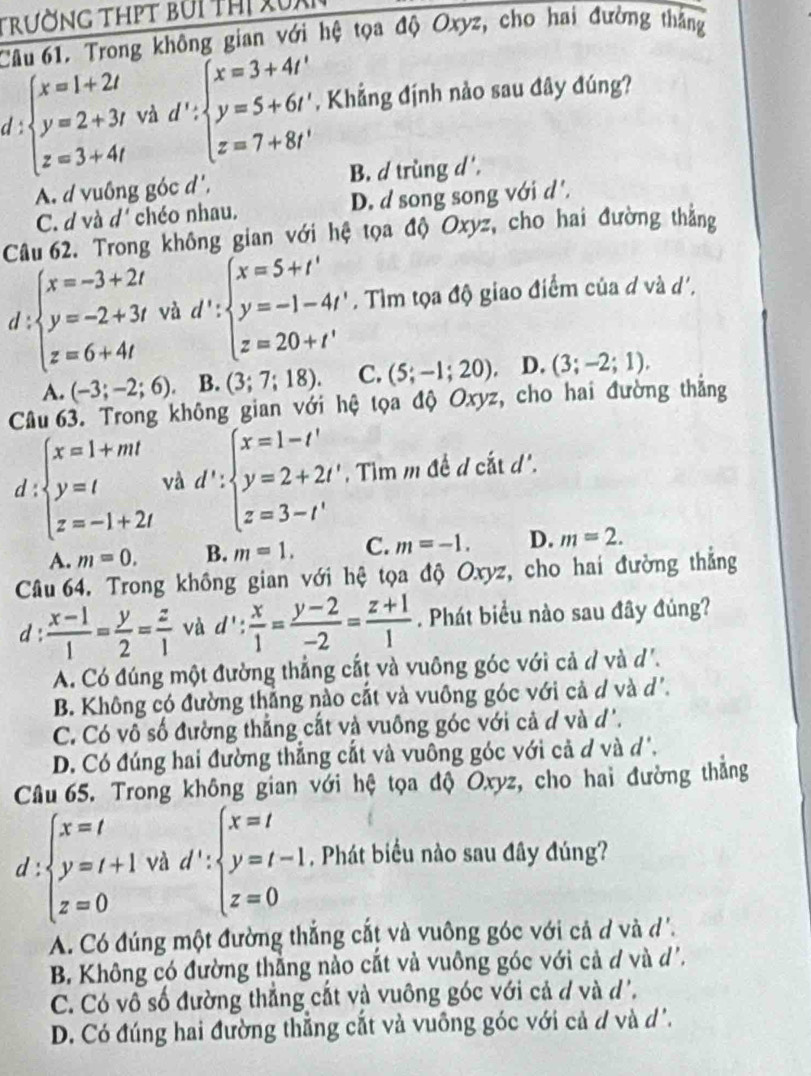 trường thpt bui thị xux
Câu 61. Trong không gian với hệ tọa độ Oxyz, cho hai đường thắng
d beginarrayl x=1+2i y=2+3i z=3+4iendarray. và d':beginarrayl x=3+4t' y=5+6t' z=7+8t'endarray. , Khẳng định nảo sau đây đúng?
A. d vuông góc d', B. d trùng d',
C. d và d' chéo nhau. D. d song song với d'.
Câu 62. Trong không gian với hệ tọa độ Oxyz, cho hai đường thẳng
d :beginarrayl x=-3+2t y=-2+3t z=6+4tendarray. và d':beginarrayl x=5+t' y=-1-4t' z=20+t'endarray.. Tìm tọa độ giao điểm của d và d'.
A. (-3;-2;6). B. (3;7;18). C. (5;-1;20). D. (3;-2;1).
Câu 63. Trong không gian với hệ tọa độ Oxyz, cho hai đường thẳng
d:beginarrayl x=1+mt y=t z=-1+2tendarray. và d':beginarrayl x=1-t' y=2+2t' z=3-t'endarray. , Tim m đề d cắt d'.
A. m=0. B. m=1. C. m=-1. D. m=2.
Câu 64. Trong không gian với hệ tọa độ Oxyz, cho hai đường thẳng
d :  (x-1)/1 = y/2 = z/1  và d': x/1 = (y-2)/-2 = (z+1)/1 . Phát biểu nào sau đây đúng?
A. Có đúng một đường thẳng cắt và vuông góc với cả d và d.
B. Không có đường thắng nào cắt và vuông góc với cả d và d'.
C. Có vô số đường thẳng cắt và vuông góc với cả d và d'.
D. Có đúng hai đường thẳng cắt và vuông góc với cả d và d'.
Câu 65. Trong không gian với hệ tọa độ Oxyz, cho hai đường thắng
d:beginarrayl x=t y=t+1 z=0endarray. và d':beginarrayl x=t y=t-1 z=0endarray. , Phát biểu nào sau đây đúng?
A. Có đúng một đường thắng cắt và vuông góc với cả d và d'.
B. Không có đường thẳng nào cắt và vuông góc với cả d và d'.
C. Có vô số đường thẳng cắt và vuông góc với cả d và d'.
D. Có đúng hai đường thẳng cắt và vuông góc với cả d và d.