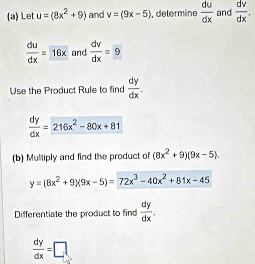 Let u=(8x^2+9) and v=(9x-5) , determine  du/dx  and  dv/dx .
 du/dx =16x and  dv/dx =9
Use the Product Rule to find  dy/dx .
 dy/dx =216x^2-80x+81
(b) Multiply and find the product of (8x^2+9)(9x-5).
y=(8x^2+9)(9x-5)=72x^3-40x^2+81x-45
Differentiate the product to find  dy/dx .
 dy/dx =□