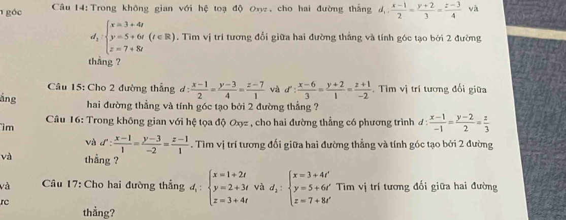 góc  Câu 14: Trong không gian với hệ toạ độ Oxy, cho hai đường thắng d_1: (x-1)/2 = (y+2)/3 = (z-3)/4  và
d_2:beginarrayl x=3+4t y=5+6t(t∈ R) z=7+8tendarray.. Tìm vị trí tương đổi giữa hai đường thắng và tính góc tạo bởi 2 đường
thǎng ?
Câu 15: Cho 2 đường thắng đ:  (x-1)/2 = (y-3)/4 = (z-7)/1  và d': (x-6)/3 = (y+2)/1 = (z+1)/-2 .  Tìm vị trí tương đối giữa
ắng
hai đường thẳng và tính góc tạo bởi 2 đường thẳng ?
Câu 16: Trong không gian với hệ tọa độ Oxyz , cho hai đường thẳng có phương trình đ :  (x-1)/-1 = (y-2)/2 = z/3 
ìm
và d': (x-1)/1 = (y-3)/-2 = (z-1)/1 . Tìm vị trí tương đối giữa hai đường thẳng và tính góc tạo bởi 2 đường
và thang ?
và  Câu 17: Cho hai đường thẳng d_1:beginarrayl x=1+2t y=2+3t z=3+4tendarray. và d_2:beginarrayl x=3+4t' y=5+6t' z=7+8t'endarray. Tim vị trí tương đối giữa hai đường
rc
thằng?