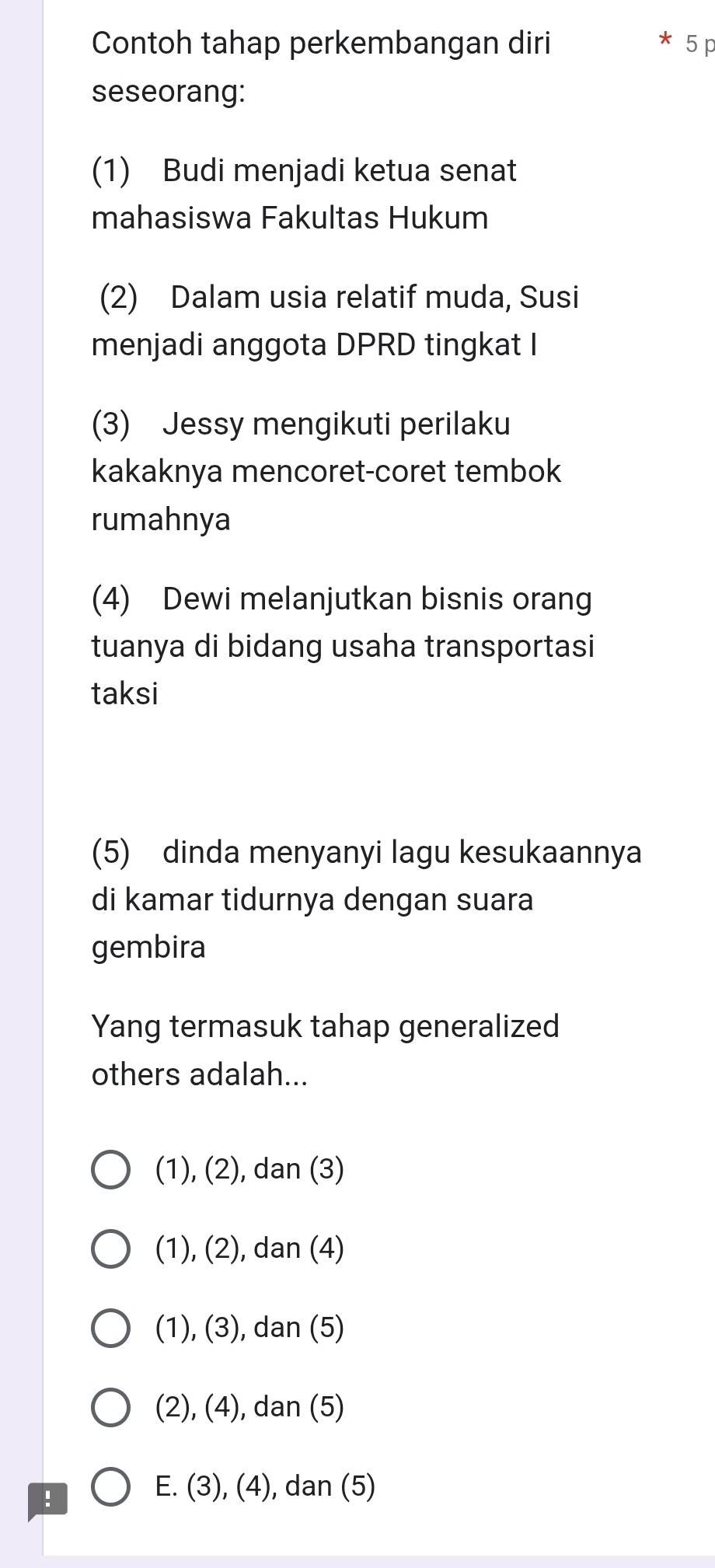 Contoh tahap perkembangan diri 5 p
seseorang:
(1) Budi menjadi ketua senat
mahasiswa Fakultas Hukum
(2) Dalam usia relatif muda, Susi
menjadi anggota DPRD tingkat I
(3) Jessy mengikuti perilaku
kakaknya mencoret-coret tembok
rumahnya
(4) Dewi melanjutkan bisnis orang
tuanya di bidang usaha transportasi
taksi
(5) dinda menyanyi lagu kesukaannya
di kamar tidurnya dengan suara
gembira
Yang termasuk tahap generalized
others adalah...
(1), (2), dan (3)
(1), (2), dan (4)
(1), (3), dan (5)
(2), (4), dan (5)
!
E. (3), (4), dan (5)