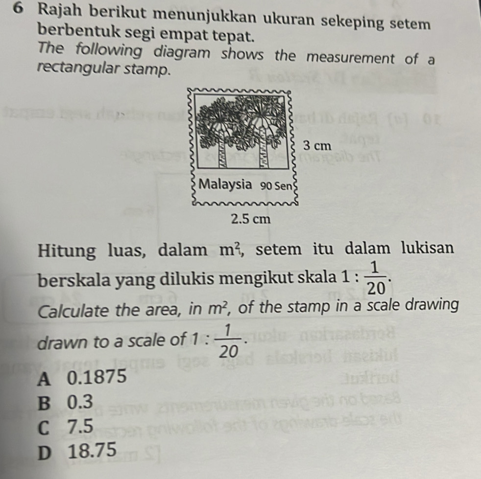 Rajah berikut menunjukkan ukuran sekeping setem
berbentuk segi empat tepat.
The following diagram shows the measurement of a
rectangular stamp.
Hitung luas, dalam m^2 , setem itu dalam lukisan
berskala yang dilukis mengikut skala 1: 1/20 . 
Calculate the area, in m^2 , of the stamp in a scale drawing
drawn to a scale of 1 :  1/20 .
A 0.1875
B 0.3
C 7.5
D 18.75