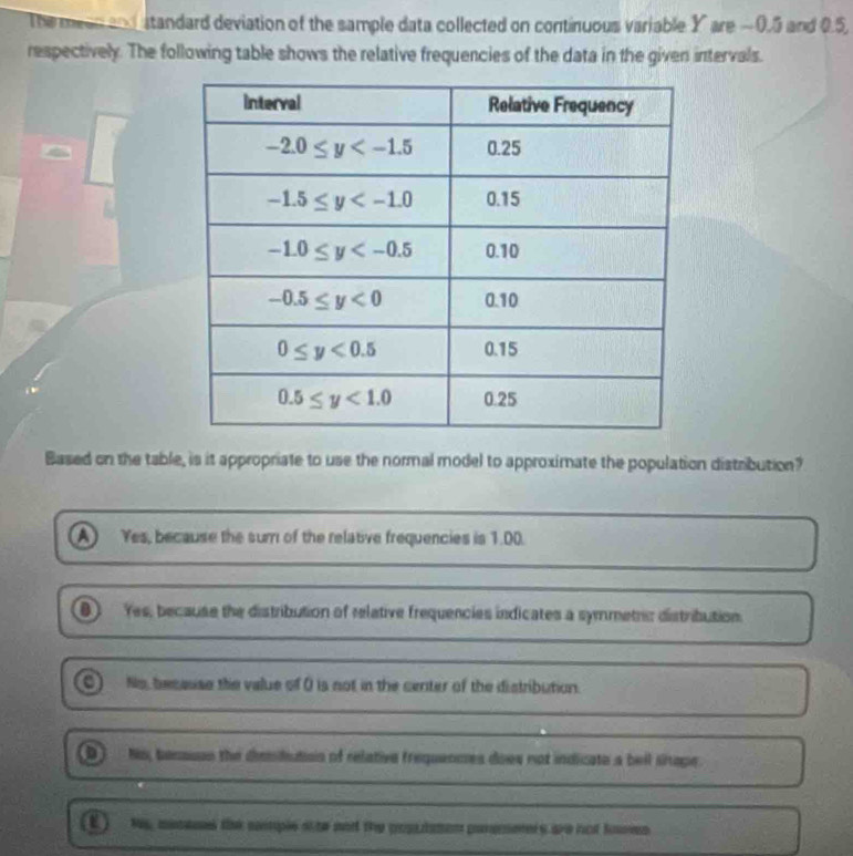 The meen a standard deviation of the sample data collected on continuous variable Y are −0.5 and 0.5,
respectively. The following table shows the relative frequencies of the data in the given intervals.
Based on the table, is it appropriate to use the normal model to approximate the population distribution?
A Yes, because the sur of the relative frequencies is 1.00.
D Yes, because the distribution of reletive frequencies indicates a symmetric distribution.
No, because the value of O is not in the center of the distribution.
D ) No, bensson the diemidution of relative frequenmes does not indicate a bell sinape.
(E) Ns, macass the somple ohe nnd the popudmon parsmerers are not fooen