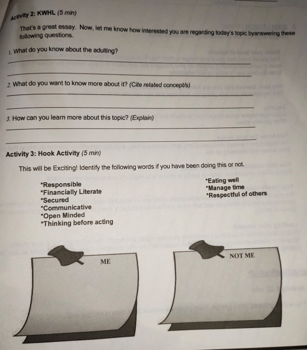 Activity 2: KWHL (5 min) 
That's a great essay. Now, let me know how interested you are regarding today's topic byanswering these 
following questions. 
1. What do you know about the adulting? 
_ 
_ 
2. What do you want to know more about it? (Cite related concept/s) 
_ 
_ 
3. How can you learn more about this topic? (Explain) 
_ 
_ 
Activity 3: Hook Activity (5 min) 
This will be Exciting! Identify the following words if you have been doing this or not. 
*Responsible *Eating well 
*Financially Literate *Manage time 
*Secured *Respectful of others 
*Communicative 
*Open Minded 
*Thinking before acting