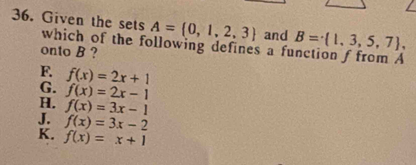 Given the sets A= 0,1,2,3 and B= 1,3,5,7 , 
which of the following defines a function f from A
onto B ?
F. f(x)=2x+1
G. f(x)=2x-1
H. f(x)=3x-1
J. f(x)=3x-2
K. f(x)=x+1