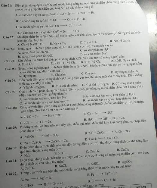 Điện phân dung dịch CuSO₄ với anode bằng đồng (anode tan) và điện phân dung dịch CuSO vớ
anode bằng graphite (điện cực trợ) đều có đặc điểm chung là
A. ở cathode xảy ra sự oxi hoá: 2H_2O+2eto 2OH^-+H_2.
B. ở anode xảy ra sự khử: 2H_2Oto O_2+4H^++4e
C. ở anode xảy ra sự oxi hoá: Cuto Cu^(2+)+2e.
D. ở cathode xảy ra sự khử: Cu^(2+)+2e to Cu
Câu 22: Khi điện phân dung địch NaCl có mảng ngăn, các chất được tạo ra ở anode (cực dương) và cathode
(cực âm) lần lượt là H_2.
A. Cl_2 và NaOH,H_2. B. Na và Cl_2. C. Cl_2 và Na. D. NaOH và
Câu 23: Trong quá trình điện phân dung dịch NaCl (điện cực trợ), ở cathode xảy ra
A. sự oxi hoá cation Na*. C. sự khữ phân tử H_2O.
B. sự oxi hoá phân từ H_2O. D. sự khử cation Na'.
Câu 24: Sản phẩm thu được khi điện phân dung dịch KCI (điện cực trợ, có màng ngăn) 90° m
A. K và Cl_2. C. KOI H_2 và Cl_2. B. K,H_2H_2 và Cl_2, D. KOH,O_2 và HCl,
Câu 25: Trong công nghiệp, quá trình điện phân dung dịch NaCl bão hoà (điện cực trơ, có màng ngăn xốp)
tạo ra khí nào sau đây ở cathode?
A. Hydrogen. B. Chlorine. C. Oxygen. D. Hydrogen chloride.
Câu 26: Tiến hành điện phân dung dịch NaCl bằng điện cực trơ, thu được một khí Y duy nhất. Điều khẳng
định nào sau đây là đúng? C. Y là khí hydrogen. D. Có dùng màng ngăn.
A. Y là khi oxygen. B. Y là khi chlorine.
Cầu 27: Quá trình điện phân dung dịch NaCl (điện cực trợ, có màng ngăn) và điện phân NaCl nóng cháy
(điện cực trơ) có điểm giống nhau là
A. tại cathode xảy ra sự khử ion Na^+. B. tại cathode xây ra sự khử phân tử H_2O
C. tại anode xày ra sự oxi hoá ion Cl . D. tại anode xảy ra sự oxi hoá phân tử H_2O.
Câu 28:  Xét quả trình điện phân dung dịch NaCl 20% bằng đòng điện một chiều (với điện cực trợ, có màng
ngăn xốp). Quá trình khứ xảy ra ở cathode là
A. 2H_2O+2eto H_2+2OH^-. B. Cl_2+2eto 2Cl^-.
D.
C. 2Cl^-to Cl_2+2e.
Câu 29: Phương trình hoá học nào sau đây biểu diễn quá trình điều chế kim loại bằng phương pháp điện H_2Oto 2H^++1/2O_2+2e.
phân dung djch?
A. 2Al_2O_3to 4Al+3O_2. B. 2Al+Cr_2O_3to Al_2O_3+2Cr.
C. Zn+CuSO_4to ZnSO_4+Cu. D.
Câu 30: Điện phân dung dịch chất nào sau đây (dùng điện cực trơ), thu được dung dịch có khả năng làm CuCl_2to Cu+Cl_2
quỳ tím chuyển sang màu đỏ?
A. NaBr. B. NaCl. C. CuSO_4. D. CuCl_2.
Câu 31: Điện phân dung dịch chất nào sau đây (với điện cực trơ, không có màng ngăn điện cực), thu được
dung dịch có khả năng tẩy màu? K_2SO_4. D. AgNO_3.
A. CuSO_4. B. NaCl. C.
Câu 32: Trong quá trình mạ bạc cho một chiếc vòng bằng thép thì ở anode xảy ra quá trình
B. Feto Fe^(2+)+2e.
A. Agto Ag^++le.
D. Cto C^(4+)+4e.
C. 2H_2Oto 4H^++O_2+4e. và thể điện cực chuẩn tương ứng:
Ae^+/Ae