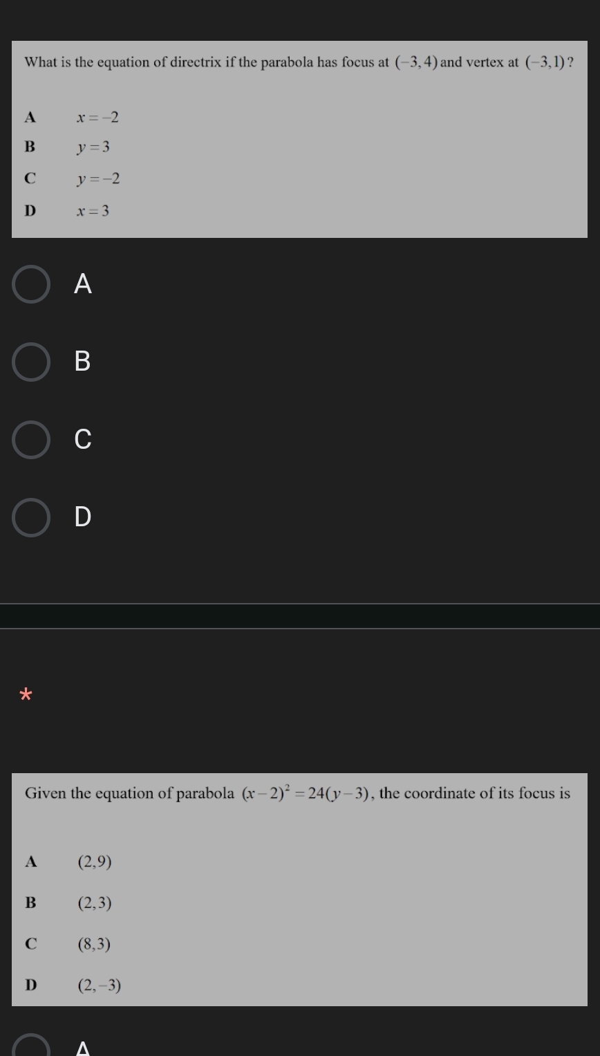 What is the equation of directrix if the parabola has focus at (-3,4) and vertex at (-3,1) ?
A x=-2
B y=3
C y=-2
D x=3
A
B
C
D
*
Given the equation of parabola (x-2)^2=24(y-3) , the coordinate of its focus is
A (2,9)
B (2,3)
C (8,3)
D (2,-3)
^