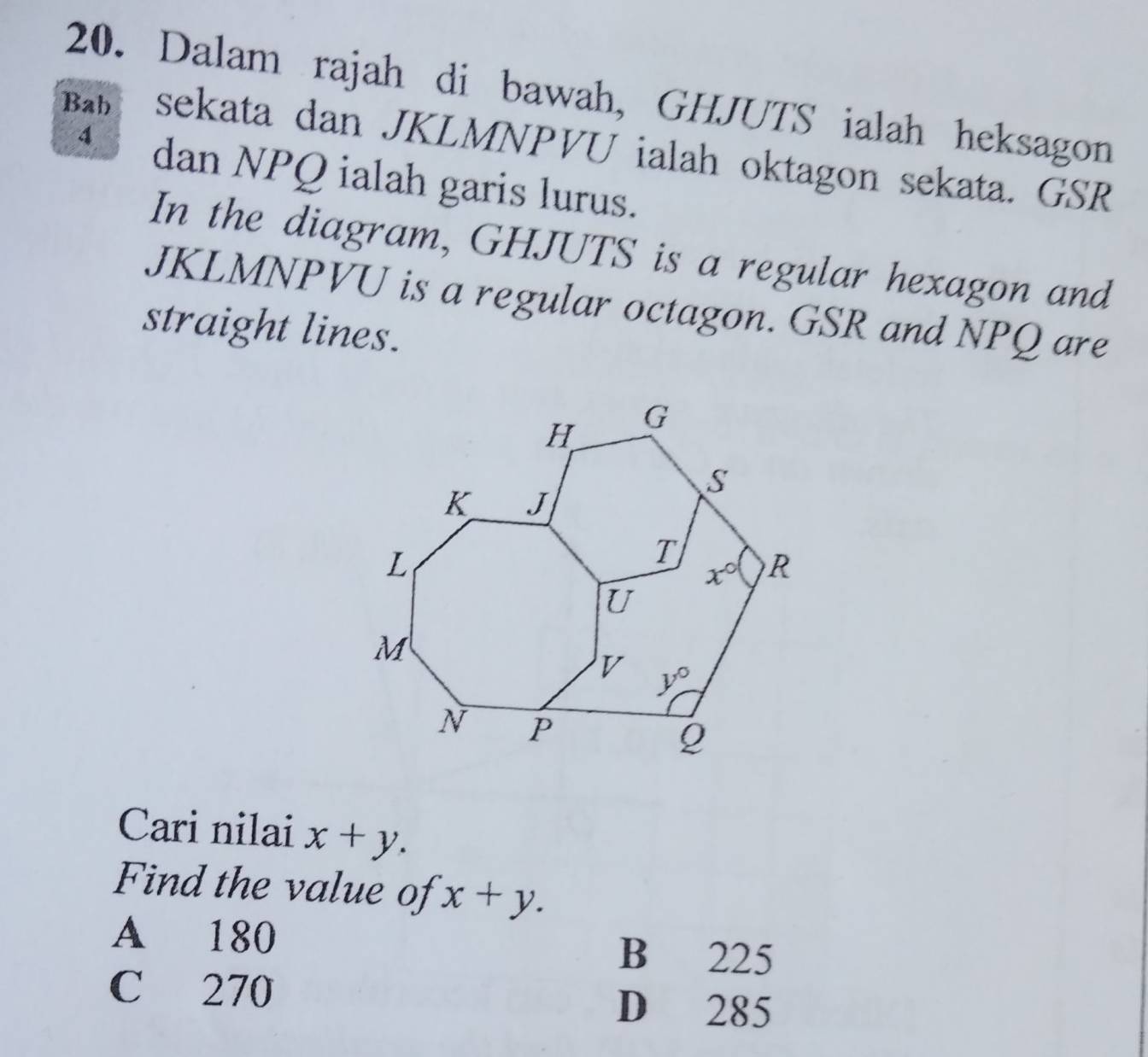 Dalam rajah di bawah, GHJUTS ialah heksagon
Ba sekata dan JKLMNPVU ialah oktagon sekata. GSR
4 dan NPQ ialah garis lurus.
In the diagram, GHJUTS is a regular hexagon and
JKLMNPVU is a regular octagon. GSR and NPQ are
straight lines.
Cari nilai x+y.
Find the value of x+y.
A 180
B 225
C 270
D 285