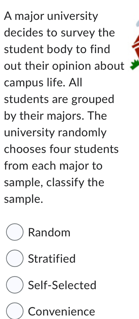 A major university
decides to survey the
student body to find
out their opinion about
campus life. All
students are grouped
by their majors. The
university randomly
chooses four students
from each major to
sample, classify the
sample.
Random
Stratified
Self-Selected
Convenience