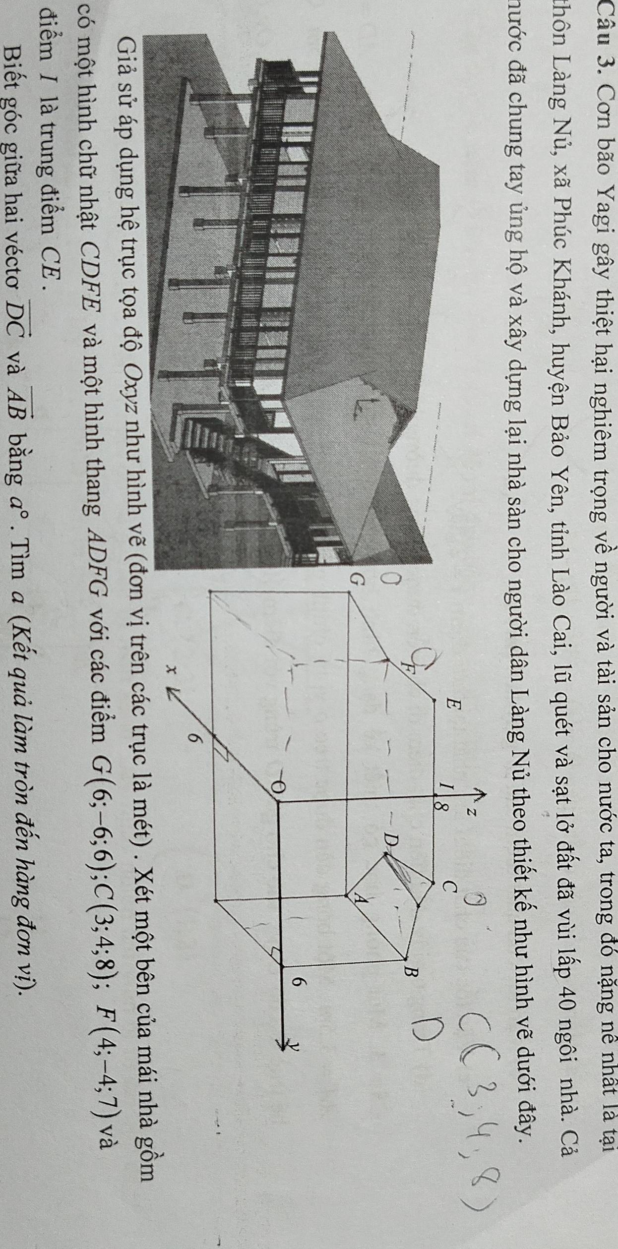 Cơn bão Yagi gây thiệt hại nghiêm trọng về người và tài sản cho nước ta, trong đó nặng nề nhất là tại 
Lhôn Làng Nủ, xã Phúc Khánh, huyện Bảo Yên, tỉnh Lào Cai, lũ quét và sạt lở đất đã vùi lấp 40 ngôi nhà. Cả 
đước đã chung tay ủng hộ và xây dựng lại nhà sàn cho người dân Làng Nủ theo thiết kế như hình vẽ dưới đây. 
Giả sử áp dụng hệ trục tọa độ Oxyz như hình vẽ ( trên các trục là mét) . Xét một bên của mái nhà gồm 
có một hình chữ nhật CDFE và một hình thang ADFG với các điểm G(6;-6;6); C(3;4;8); F(4;-4;7) và 
điểm / là trung điểm CE . 
Biết góc giữa hai véctơ vector DC và vector AB bằng a°. Tìm a (Kết quả làm tròn đến hàng đơn vị).