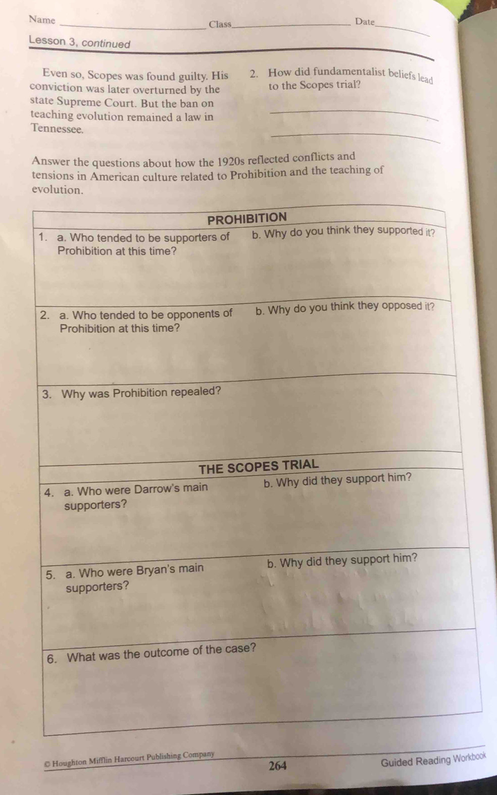 Name _Class_ 
Date 
Lesson 3, continued 
_ 
Even so, Scopes was found guilty. His 2. How did fundamentalist beliefs lead 
conviction was later overturned by the to the Scopes trial? 
state Supreme Court. But the ban on 
teaching evolution remained a law in 
_ 
_ 
Tennessee. 
Answer the questions about how the 1920s reflected conflicts and 
tensions in American culture related to Prohibition and the teaching of 
© Houghton Mifflin Harcourt Publishing Compa 
264 
Guided Reading Workbook