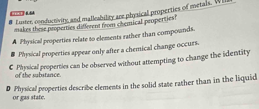 Luster, conductivity, and malleability are physical properties of metals. w 
TEKS 6.6A
makes these properties different from chemical properties?
A Physical properties relate to elements rather than compounds.
B Physical properties appear only after a chemical change occurs.
C Physical properties can be observed without attempting to change the identity
of the substance.
D Physical properties describe elements in the solid state rather than in the liquid
or gas state.