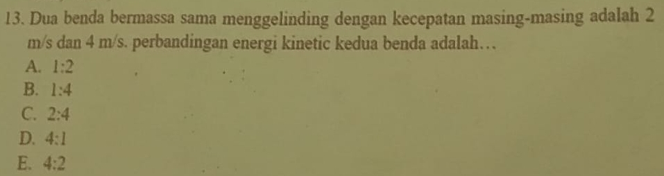 Dua benda bermassa sama menggelinding dengan kecepatan masing-masing adalah 2
m/s dan 4 m/s. perbandingan energi kinetic kedua benda adalah…
A. 1:2
B. 1:4
C. 2:4
D. 4:1
E. 4:2