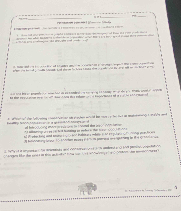 Name_ Date _Pd:_
POPULATION DYNAMICS Scenario Study
REFLECTIOn QUiSTIONS. Use complete sentences as you answer the questions below.
1 How did your prediction graphs compare to the data-driven graphs? How did your predictions
account for what happens to the bison population when there are both good things (like conservation
efforts) and challenges (like drought and predators)?
2. How did the introduction of coyotes and the occurrence of drought impact the bison population
after the initial growth period? Did these factors cause the population to level off or decline? Why?
3.If the bison population reached or exceeded the carrying capacity, what do you think would happen
to the population over time? How does this relate to the importance of a stable ecosystem?
4. Which of the following conservation strategies would be most effective in maintaining a stable and
healthy bison population in a grassland ecosystem?
a) Introducing more predators to control the bison population
b) Allowing unrestricted hunting to reduce the bison populations
c) Protecting and restoring bison habitats while also regulating hunting practices
d) Relocating bison to another ecosystem to prevent overgrazing in the grasslands
5. Why is it important for scientists and conservationists to understand and predict population
changes like the ones in this activity? How can this knowledge help protect the environment?
(C) KeSoundra Wils, Surieving In Sesondary, 2024 4