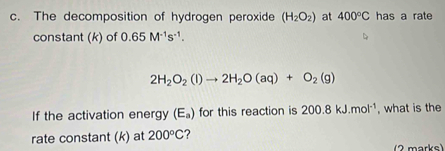 The decomposition of hydrogen peroxide (H_2O_2) at 400°C has a rate 
constant (k) of 0.65M^(-1)s^(-1).
2H_2O_2(l)to 2H_2O(aq)+O_2(g)
If the activation energy (E_a) for this reaction is 200.8kJ.mol^(-1) , what is the 
rate constant (k) at 200°C ? 
2 marks)