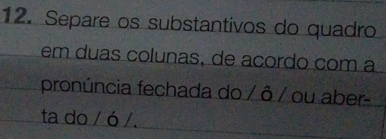 Separe os substantivos do quadro 
em duas colunas, de acordo com a 
pronúncia fechada do / ô / ou aber- 
ta do / ó /.