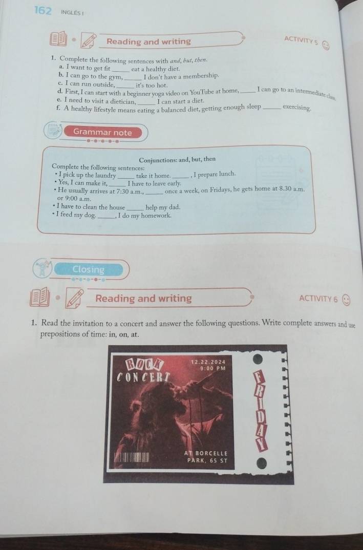 162 INGLES ! 
Reading and writing 
ACTIVITY 5 
1. Complete the following sentences with and, but, then 
a. I want to get fit _eat a healthy diet. 
b. I can go to the gym,_ I don't have a membership. 
c. I can run outside, it's too hot 
d. First, I can start with a beginner yoga video on YouTube at home, _I can go to an intermediate clas. 
e. I need to visit a dietician I can start a diet. 
f. A healthy lifestyle means eating a balanced diet, getting enough sleep _exercising. 
Grammar note 
Conjunctions: and, but, then 
Complete the following sentences: 
• I pick up the laundry _take it home._ , I prepare lunch. 
Yes, I can make it _I have to leave early. 
• He usually arrives at 7:30 a.m., _once a week, on Fridays, he gets home at 8.30 a.m. 
or 9:00 a.m. 
• I have to clean the house_ help my dad. 
• I feed my dog. _, I do my homework. 
Closing 
● 
Reading and writing ACTIVITY 6 
1. Read the invitation to a concert and answer the following questions. Write complete answers and use 
prepositions of time: in, on, at.