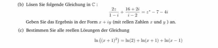 Lösen Sie folgende Gleichung in C :
 2z/1-i + (16+2i)/i-2 =z°-7-4i
Geben Sie das Ergebnis in der Form x+iy (mit rellen Zahlen ± und y) an.
(c) Bestimmen Sie alle reellen Lösungen der Gleichung
ln ((x+1)^2)=ln (2)+ln (x+1)+ln (x-1)