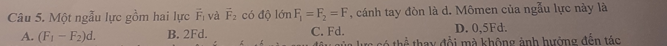 Một ngẫu lực gồm hai lực vector F_1 và vector F_2 có độ lớn F_1=F_2=F , cánh tay đòn là d. Mômen của ngẫu lực này là
A. (F_1-F_2)d. B. 2Fd. C. Fd. D. 0,5Fd.
tc có thể thay đổi mà không ảnh hưởng đến tác