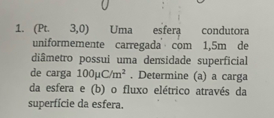 (Pt. 3,0) Uma esfera condutora 
uniformemente carregada com 1,5m de 
diâmetro possui uma densidade superficial 
de carga 100mu C/m^2. Determine (a) a carga 
da esfera e (b) o fluxo elétrico através da 
superfície da esfera.