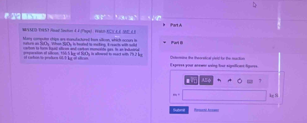 a a 
Part A 
MISSED THIS? Read Section 4.4 (Page) : Watch KCY 4.4, IWE 4.6 
Many computer chips are manufactured from silicon, which occurs in 
nature as SiO_2 When SiO_2 is heated to melting, it reacts with solid Part B 
carbon to form liquid sillicon and carbon monoxide gas. In an industrial 
preparation of silicon 156.5 kg of SiO_2 is allowed to react with 79.2 kg
of carbon to produce 66.0 kg of silicon Determine the theoretical yield for the reaction 
Express your answer using four significant figures.
□ sqrt[□](□ ) AΣφ ?
m=
kg Si 
Submit Request Answer