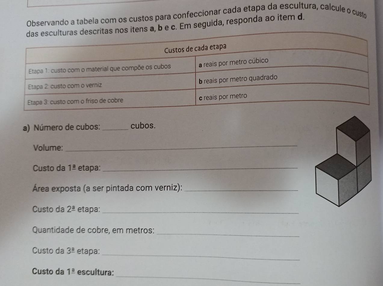 Observando a tabela com os custos para confeccionar cada etapa da escultura, calcule o custo 
e c. Em seguida, responda ao item d. 
a) Número de cubos: _cubos. 
Volume: 
_ 
Custo da 1frac a etapa:_ 
Área exposta (a ser pintada com verniz):_ 
Custo da 2^(_ a) etapa:_ 
Quantidade de cobre, em metros:_ 
_ 
Custo da 3^(_ a) etapa: 
_ 
Custo da 1frac a escultura: