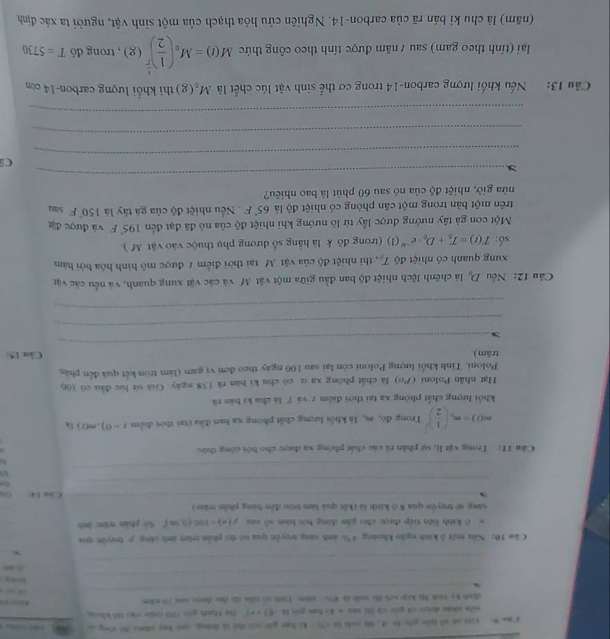 aa bo ci sn só biến gốc t A. H nuà (6 (3  ki loan gāi coo dhe to tháng quy bay phn do tông c
tiên chán dược ci gou vi (6) tan σ k) han goi ta 4() + + )5n Hnh guo (00 (a cao (56 khug
dinh ky tinh Mi kp với ti suất la 8∞ nm. I inh so tiln (2) dhu deou sai 70 nkm tose 1o
_
_
 a 
_
tong 
_
/5 .04
_
_
x
Cân 10:Nêu một ở kinh ngăn khoảng 4% anh sáng truyền qua nó thị phần trăm ánh sáng p truyên qua
ô kinh liên tiếp được cho pân đông bội hàm số xu F(a)=100(0,96)^circ  Số phần trăm ánh
sáng sẽ truyền qua 8 ở kinh là (kết quả làm tròn đến hàng phần trăm)
_
_
_Cầu 1t Da
_
_
k3
_
_
Cân Hì Trong vật li, sự phân rã các chất phóng xa được cho bởi công thức
m(t)=m_0( 1/2 )^ 1/2  Trong đó, m_c là khối lượng chất phóng xa ban đầu (tại thời điểm t=0),m(s) là
khối lượng chất phóng xạ tại thời điểm 7 và 7 là chu ki bản rã
Hạt nhân Poloni (Po) là chất phóng xa α có chu ki bản ră 138 ngày. Giá sử lúc đầu có 106
Poloni. Tính khổi lượng Poloni còn lại sau 100 ngày theo đơn vị gam (làm tròn kết quả đến phần
_
trăm).  Câu 15:
_
_
Câu 12: Nếu D_0 là chênh lệch nhiệt độ ban đầu giữa một vật M và các vật xung quanh, và nếu các vật
xung quanh có nhiệt độ T_s , thi nhiệt độ của vật Mô tại thời điểm # được mô hình hóa bởi hàm
số: T(t)=T_5+D_0· e^(-kt)(1) (trong đó k là hằng số dương phụ thuộc vào vật M ).
Một con gà tây nướng được lấy từ lò nướng khi nhiệt độ của nô đã đạt đến 195° F và được đặt
trên một bàn trong một căn phòng có nhiệt độ là 65°F Nếu nhiệt độ của gà tây là 150°F Sau
nửa giờ, nhiệt độ của nó sau 60 phút là bao nhiêu?
x
_
_
C
_
_
Câu 13: Nếu khối lượng carbon-14 trong cơ thể sinh vật lúc chết là M_o(g) thì khổi lượng carbon-14 còn
lại (tính theo gam) sau / năm được tính theo công thức M(t)=M_0beginpmatrix  1/2 end(pmatrix)^(frac t)T(g) , trong đó T=5730
(năm) là chu kỉ bán rã của carbon-14. Nghiên cứu hóa thạch của một sinh vật, người ta xác định