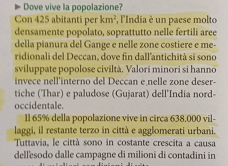 Dove vive la popolazione? 
Con 425 abitanti per km^2 , l’India è un paese molto 
densamente popolato, soprattutto nelle fertili aree 
della pianura del Gange e nelle zone costiere e me- 
ridionali del Deccan, dove fin dall’antichità si sono 
sviluppate popolose civiltà. Valori minori si hanno 
invece nell’interno del Deccan e nelle zone deser- 
tiche (Thar) e paludose (Gujarat) dell’India nord- 
occidentale. 
Il 65% della popolazione vive in circa 638.000 vil- 
laggi, il restante terzo in città e agglomerati urbani. 
Tuttavia, le città sono in costante crescita a causa 
dellesodo dalle campagne di milioni di contadini in