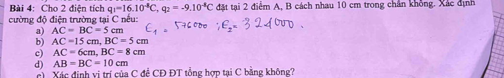 Cho 2 điện tích q_1=16.10^(-8)C, q_2=-9.10^(-8)C đặt tại 2 điểm A, B cách nhau 10 cm trong chần không. Xác định
cường độ điện trường tại C nếu:
a) AC=BC=5cm
b) AC=15cm, BC=5cm
c) AC=6cm, BC=8cm
d) AB=BC=10cm
c Xác định vị trí của C đề CĐ ĐT tổng hợp tại C bằng không?