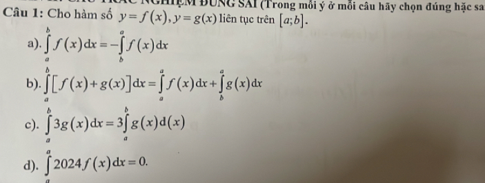 GHIẹM ĐUNG SAI (Trong mỗi ý ở mỗi câu hãy chọn đúng hặc sa
Câu 1: Cho hàm số y=f(x), y=g(x) liên tục trên [a;b].
a). ∈tlimits _a^bf(x)dx=-∈tlimits _b^af(x)dx
b). ∈tlimits _a^b[f(x)+g(x)]dx=∈tlimits _a^af(x)dx+∈tlimits _b^ag(x)dx
c). ∈tlimits _a^b3g(x)dx=3∈tlimits _a^bg(x)d(x)
d). ∈tlimits _a^a2024f(x)dx=0.