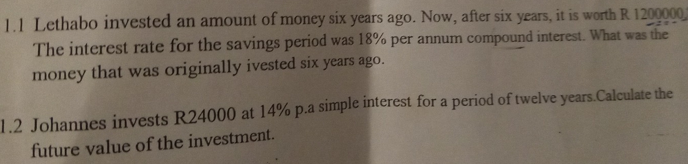 1.1 Lethabo invested an amount of money six years ago. Now, after six years, it is worth R 1200000
The interest rate for the savings period was 18% per annum compound interest. What was the 
money that was originally ivested six years ago. 
1.2 Johannes invests R24000 at 14% p.a simple interest for a period of twelve years.Calculate the 
future value of the investment.