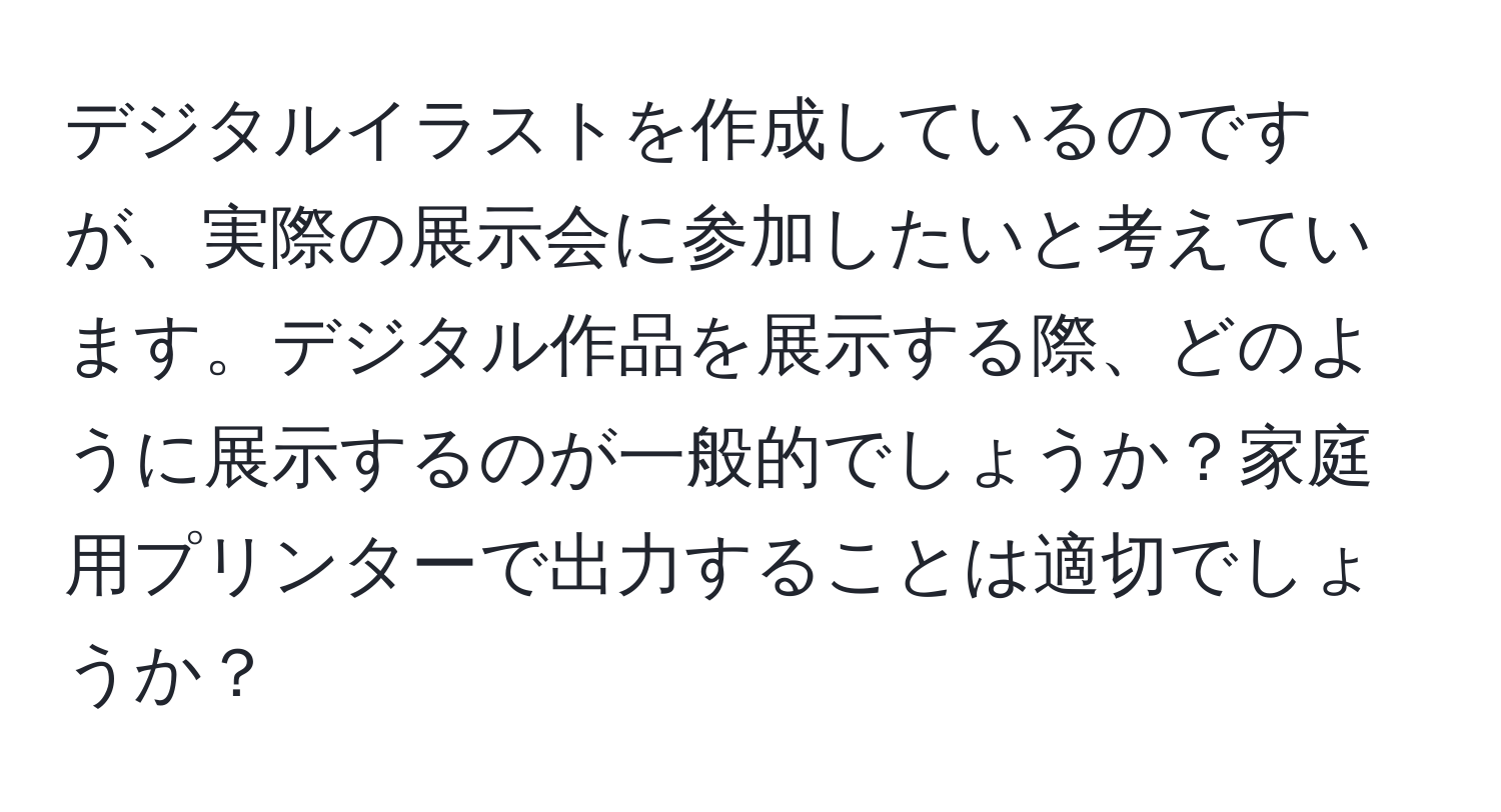 デジタルイラストを作成しているのですが、実際の展示会に参加したいと考えています。デジタル作品を展示する際、どのように展示するのが一般的でしょうか？家庭用プリンターで出力することは適切でしょうか？