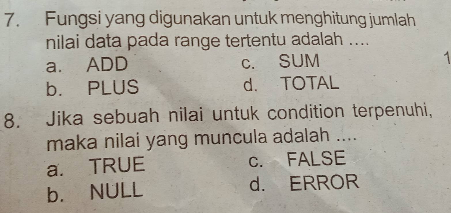 Fungsi yang digunakan untuk menghitung jumlah
nilai data pada range tertentu adalah ....
c. SUM
a. ADD 1
b. PLUS d. TOTAL
8. Jika sebuah nilai untuk condition terpenuhi,
maka nilai yang muncula adalah ....
a. TRUE c. FALSE
b. NULL
d. ERROR