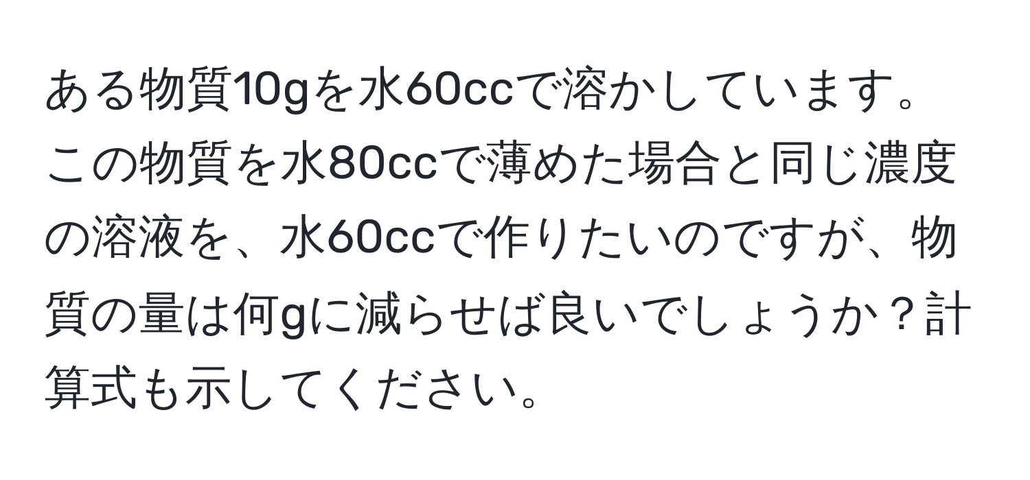 ある物質10gを水60ccで溶かしています。この物質を水80ccで薄めた場合と同じ濃度の溶液を、水60ccで作りたいのですが、物質の量は何gに減らせば良いでしょうか？計算式も示してください。