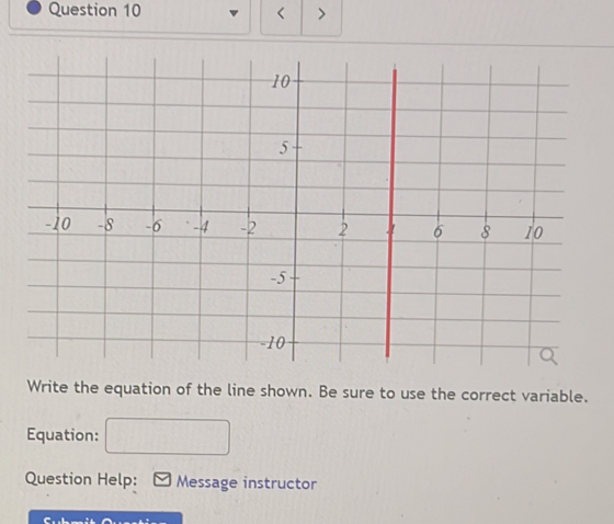 < > 
Write the equation of the line shown. Be sure to use the correct variable. 
Equation: 
Question Help: Message instructor