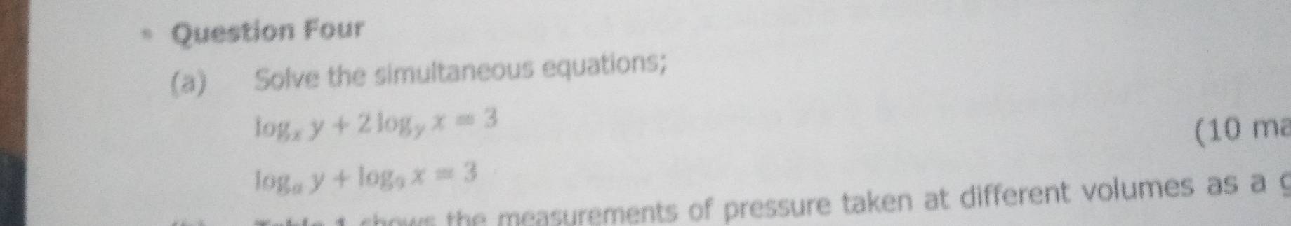 Question Four
(a) Solve the simultaneous equations;
log _xy+2log _yx=3 (10 ma
log _ay+log _9x=3
hows the mcasurements of pressure taken at different volumes as a g