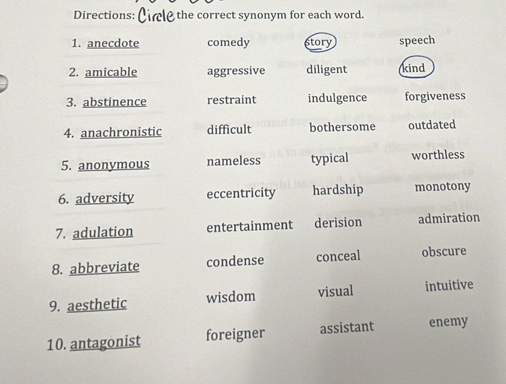 Directions: the correct synonym for each word.
1. anecdote comedy story speech
2. amicable aggressive diligent kind
3. abstinence restraint indulgence forgiveness
4. anachronistic difficult bothersome outdated
5. anonymous nameless typical worthless
6. adversity eccentricity hardship monotony
7. adulation entertainment derision admiration
8. abbreviate condense conceal obscure
9. aesthetic wisdom visual intuitive
10. antagonist foreigner assistant enemy