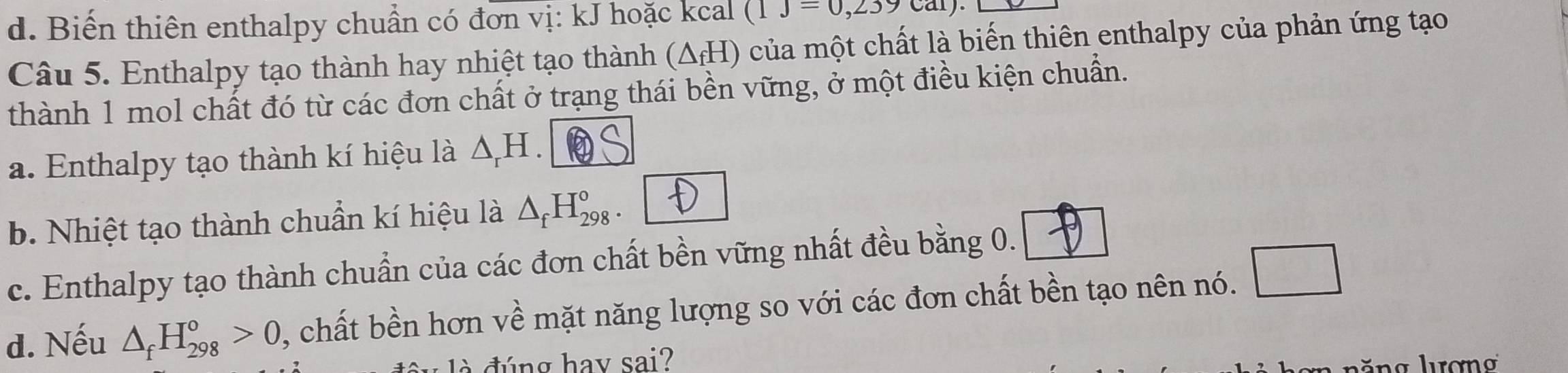 d. Biến thiên enthalpy chuẩn có đơn vị: kJ hoặc kcal (1J=0,239cal)
Câu 5. Enthalpy tạo thành hay nhiệt tạo thành (ΔH) của một chất là biến thiên enthalpy của phản ứng tạo
thành 1 mol chất đó từ các đơn chất ở trạng thái bền vững, ở một điều kiện chuẩn.
a. Enthalpy tạo thành kí hiệu là △ _rH
b. Nhiệt tạo thành chuẩn kí hiệu là △ _fH_(298)°
c. Enthalpy tạo thành chuẩn của các đơn chất bền vững nhất đều bằng 0.
d. Nếu △ _fH_(298)^o>0 , chất bền hơn về mặt năng lượng so với các đơn chất bền tạo nên nó.