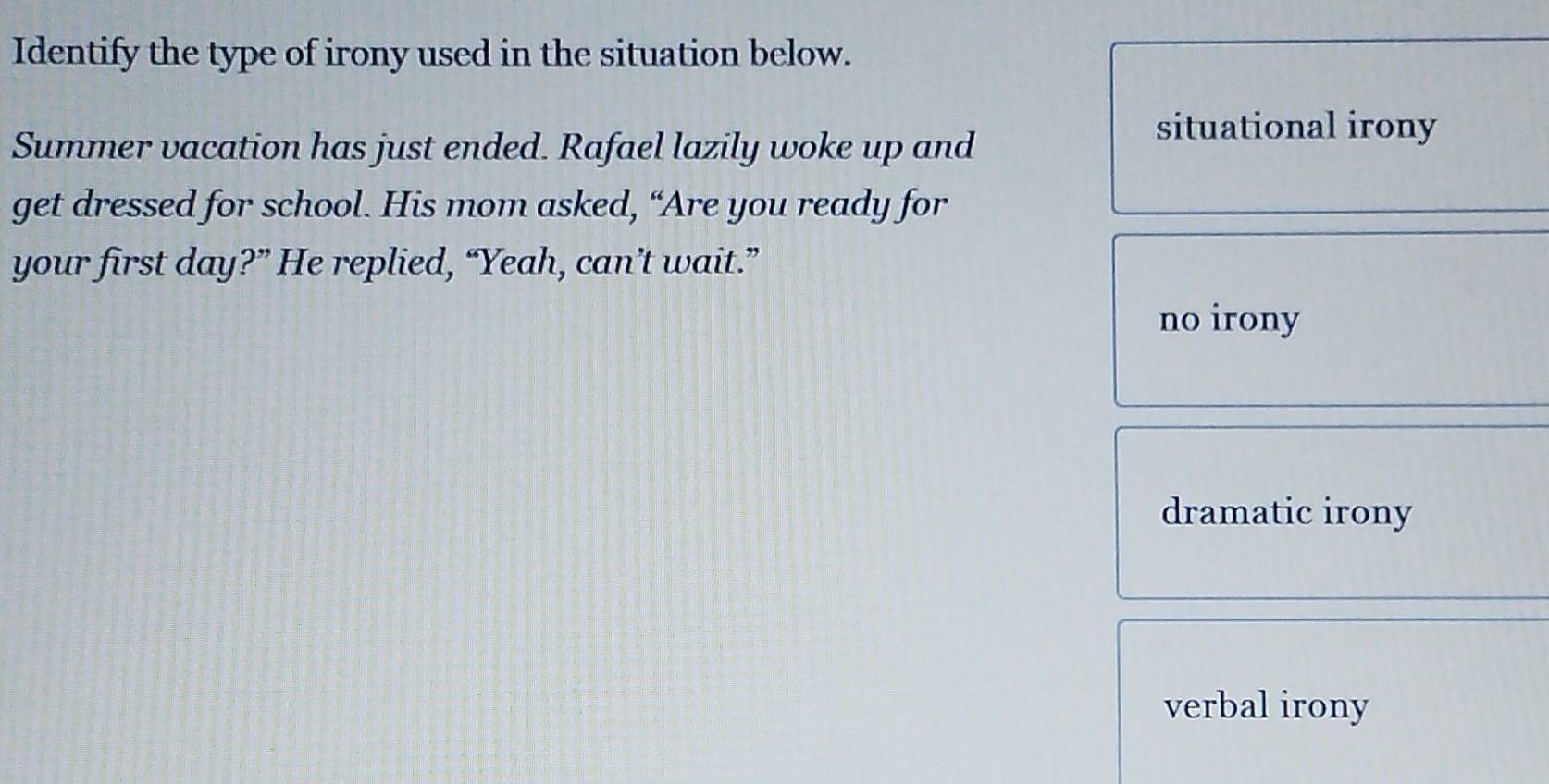 Identify the type of irony used in the situation below.
Summer vacation has just ended. Rafael lazily woke up and
situational irony
get dressed for school. His mom asked, “Are you ready for
your first day?” He replied, “Yeah, can’t wait.”
no irony
dramatic irony
verbal irony