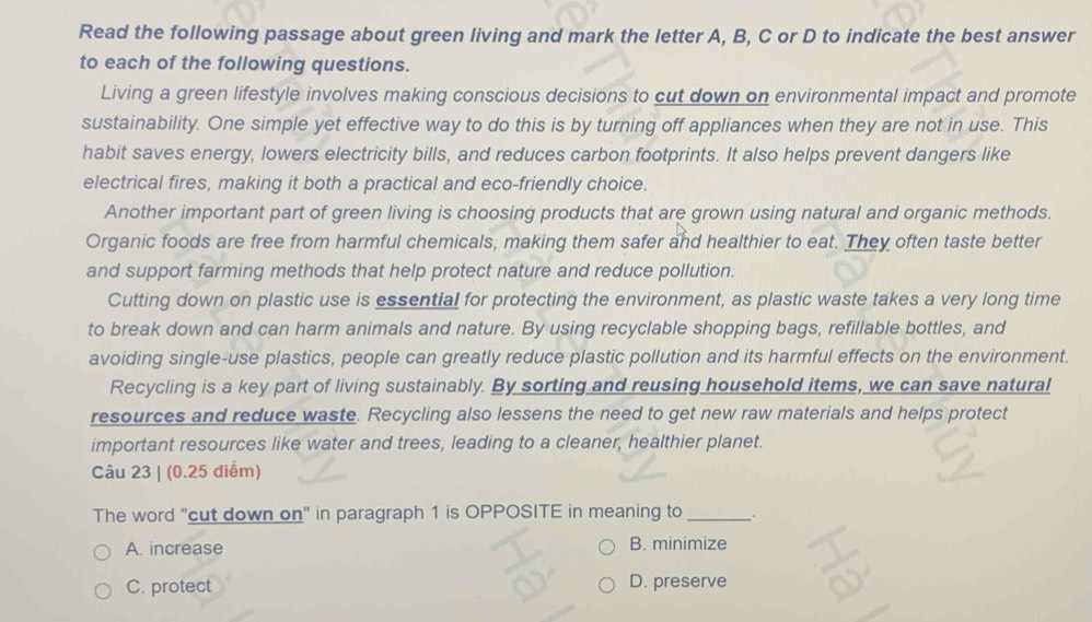 Read the following passage about green living and mark the letter A, B, C or D to indicate the best answer
to each of the following questions.
Living a green lifestyle involves making conscious decisions to cut down on environmental impact and promote
sustainability. One simple yet effective way to do this is by turning off appliances when they are not in use. This
habit saves energy, lowers electricity bills, and reduces carbon footprints. It also helps prevent dangers like
electrical fires, making it both a practical and eco-friendly choice.
Another important part of green living is choosing products that are grown using natural and organic methods.
Organic foods are free from harmful chemicals, making them safer and healthier to eat. They often taste better
and support farming methods that help protect nature and reduce pollution.
Cutting down on plastic use is essential for protecting the environment, as plastic waste takes a very long time
to break down and can harm animals and nature. By using recyclable shopping bags, refillable bottles, and
avoiding single-use plastics, people can greatly reduce plastic pollution and its harmful effects on the environment.
Recycling is a key part of living sustainably. By sorting and reusing household items, we can save natural
resources and reduce waste. Recycling also lessens the need to get new raw materials and helps protect
important resources like water and trees, leading to a cleaner, healthier planet.
Câu 23 | (0.25 điểm)
The word "cut down on" in paragraph 1 is OPPOSITE in meaning to _.
A. increase B. minimize
C. protect D. preserve