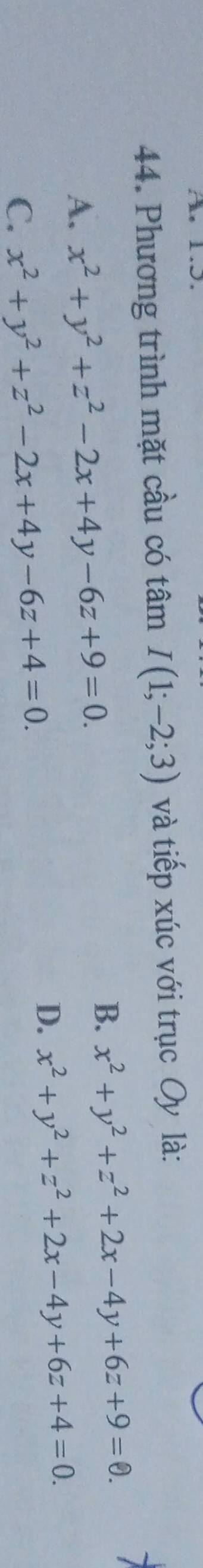 A 1.5.
44. Phương trình mặt cầu có tâm I(1;-2;3) và tiếp xúc với trục Oy là:
A. x^2+y^2+z^2-2x+4y-6z+9=0.
B. x^2+y^2+z^2+2x-4y+6z+9=0. 1
D. x^2+y^2+z^2+2x-4y+6z+4=0.
C. x^2+y^2+z^2-2x+4y-6z+4=0.