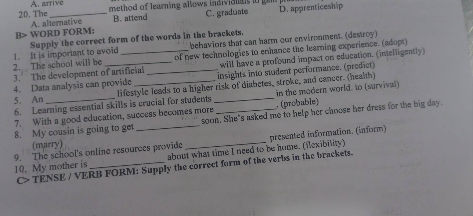 A. arrive
20. The _method of learning allows individuals to gai p
A. alternative B. attend C. graduate D. apprenticeship
B> WORD FORM:
Supply the correct form of the words in the brackets.
1. It is important to avoid behaviors that can harm our environment. (destroy)
2. The school will be of new technologies to enhance the learning experience. (adopt)
3. The development of artificial _will have a profound impact on education. (intelligently)
4. Data analysis can provide _insights into student performance. (predict)
5. An lifestyle leads to a higher risk of diabetes, stroke, and cancer. (health)
6. Learning essential skills is crucial for students _in the modern world. to (survival)
7. With a good education, success becomes more . (probable)
8. My cousin is going to get _soon. She’s asked me to help her choose her dress for the big day.
9. The school's online resources provide _presented information. (inform)
(marry)
10. My mother is _about what time I need to be home. (flexibility)
C> TENSE / VERB FORM: Supply the correct form of the verbs in the brackets.