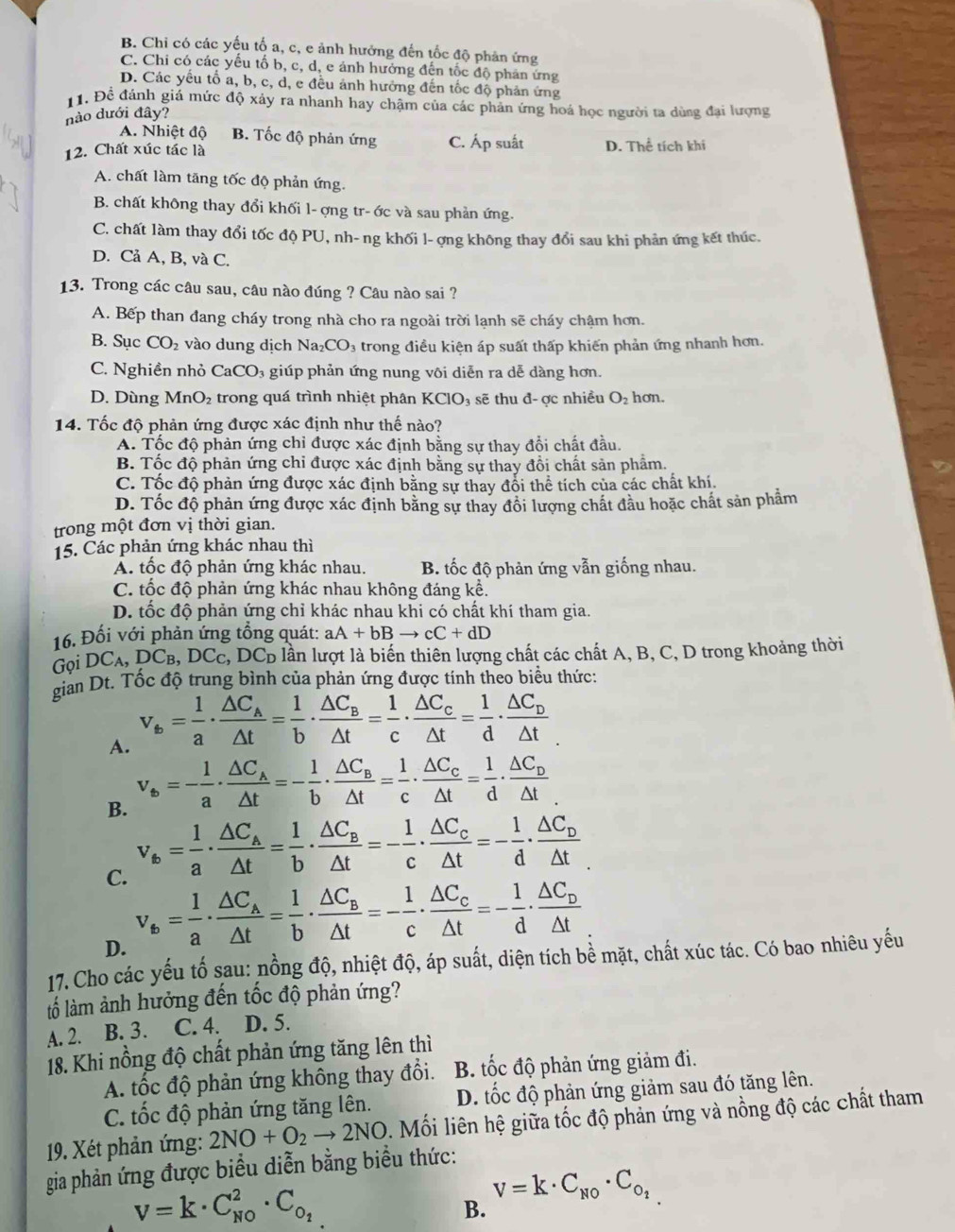 B. Chi có các yếu tố a, c, e ảnh hưởng đến tốc độ phản ứng
C. Chi có các yếu tố b, c, d, e ảnh hưởng đến tốc độ phân ứng
D. Các yếu tổ a, b, c, d, e đều ảnh hưởng đến tốc độ phản ứng
1. Để đánh giá mức độ xảy ra nhanh hay chậm của các phan ứng hoá học người ta dùng đại lượng
nào dưới đây?
A. Nhiệt độ B. Tốc độ phản ứng C. Áp suất
12. Chất xúc tác là D. Thể tích khí
A. chất làm tăng tốc độ phản ứng.
B. chất không thay đổi khối l- ợng tr- ớc và sau phản ứng.
C. chất làm thay đổi tốc độ PU, nh- ng khối l- ợng không thay đổi sau khi phản ứng kết thúc.
D. Cả A, B, và C.
13. Trong các câu sau, câu nào đúng ? Câu nào sai ?
A. Bếp than đang cháy trong nhà cho ra ngoài trời lạnh sẽ cháy chậm hơn.
B. Sục CO_2 vào dung dịch Na_2CO_3 a trong điều kiện áp suất thấp khiến phản ứng nhanh hơn.
C. Nghiền nhỏ CaCO₃ giúp phản ứng nung vôi diễn ra dễ dàng hơn.
D. Dùng Mn( )_2 2 trong quá trình nhiệt phân KClO₃ sẽ thu đ-ợc nhiều O_2 hon.
14. Tốc độ phản ứng được xác định như thế nào?
A. Tốc độ phản ứng chỉ được xác định bằng sự thay đổi chất đầu.
B. Tốc độ phản ứng chỉ được xác định bằng sự thay đồi chất sản phẩm.
C. Tốc độ phản ứng được xác định bằng sự thay đổi thể tích của các chất khí.
D. Tốc độ phản ứng được xác định bằng sự thay đổi lượng chất đầu hoặc chất sản phẩm
trong một đơn vị thời gian.
15. Các phản ứng khác nhau thì
A. tốc độ phản ứng khác nhau. B. tốc độ phản ứng vẫn giống nhau.
C. tốc độ phản ứng khác nhau không đáng kể.
D. tốc độ phản ứng chỉ khác nhau khi có chất khí tham gia.
16. Đối với phản ứng tổng quát: aA+bBto cC+dD
Gọi DC_A,DC_B,DC_C, c, DCD lần lượt là biến thiên lượng chất các chất A, B, C, D trong khoảng thời
gian Dt. Tốc độ trung bình của phản ứng được tính theo biểu thức:
A. v_6= 1/a · frac △ C_A△ t= 1/b · frac △ C_B△ t= 1/c · frac △ C_c△ t= 1/d · frac △ C_D△ t
B. v_6=- 1/a · frac △ C_A△ t=- 1/b · frac △ C_B△ t= 1/c · frac △ C_c△ t= 1/d · frac △ C_D△ t
v_6= 1/a · frac △ C_A△ t= 1/b · frac △ C_B△ t=- 1/c · frac △ C_c△ t=- 1/d · frac △ C_D△ t
C. v_6= 1/a · frac △ C_A△ t= 1/b · frac △ C_B△ t=- 1/c · frac △ C_c△ t=- 1/d · frac △ C_D△ t
D.
17. Cho các yếu tố sau: nồng độ, nhiệt độ, áp suất, diện tích bề mặt, chất xúc tác. Có bao nhiêu yếu
lố làm ảnh hưởng đến tốc độ phản ứng?
A. 2. B. 3. C. 4. D. 5.
18. Khi nồng độ chất phản ứng tăng lên thì
A. tốc độ phản ứng không thay đổi. B. tốc độ phản ứng giảm đi.
C. tốc độ phản ứng tăng lên. D. tốc độ phản ứng giảm sau đó tăng lên.
19. Xét phản ứng: 2NO+O_2to 2NO l. Mối liên hệ giữa tốc độ phản ứng và nồng độ các chất tham
gia phản ứng được biểu diễn bằng biểu thức:
V=k· C_(NO)^2· C_O_2
v=k· C_N0· C_O_2
B.