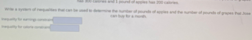 has 300 calones and 1 pound of apples has 200 calories. 
Write a system of inequalities that can be used to determine the number of pounds of apples and the number of pounds of grapes that Jose 
can buy for a ments. 
inequalty for earings contrain 
inegually for caloris constran