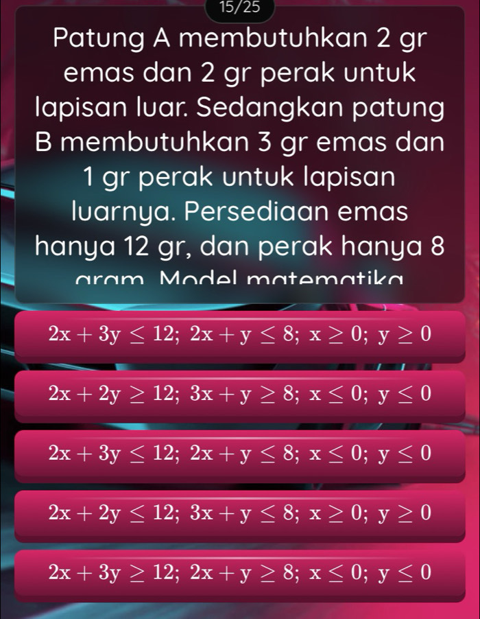 15/25
Patung A membutuhkan 2 gr
emas dan 2 gr perak untuk
lapisan luar. Sedangkan patung
B membutuhkan 3 gr emas dan
1 gr perak untuk lapisan
lvarnya. Persediaan emas
hanya 12 gr, dan perak hanya 8
aram Model matematika
2x+3y≤ 12; 2x+y≤ 8; x≥ 0; y≥ 0
2x+2y≥ 12; 3x+y≥ 8; x≤ 0; y≤ 0
2x+3y≤ 12; 2x+y≤ 8; x≤ 0; y≤ 0
2x+2y≤ 12; 3x+y≤ 8; x≥ 0; y≥ 0
2x+3y≥ 12; 2x+y≥ 8; x≤ 0; y≤ 0