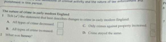 nitions of criminal activity and the nature of law enforcement and
punishment in this period. P
6
The nature of crime in early modern England
1 Tick (√) the statement that best describes changes to crime in early modern England.
7
A. All types of crime decreased.
C. Only crimes against property increased
B. All types of crime increased. D. Crime stayed the same.
2 What was heresy?