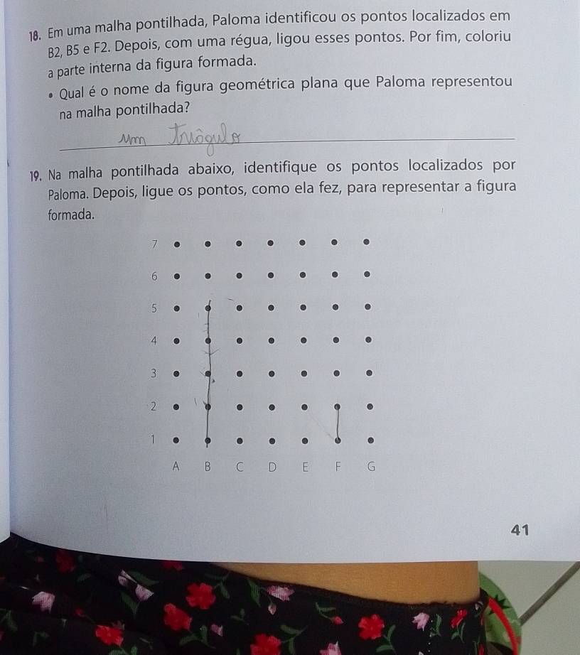 Em uma malha pontilhada, Paloma identificou os pontos localizados em
B2, B5 e F2. Depois, com uma régua, ligou esses pontos. Por fim, coloriu 
a parte interna da figura formada. 
Qual é o nome da figura geométrica plana que Paloma representou 
na malha pontilhada? 
_ 
19. Na malha pontilhada abaixo, identifique os pontos localizados por 
Paloma. Depois, ligue os pontos, como ela fez, para representar a figura 
formada.
7
6
5
4
3
2
1
A B C D E F G
41