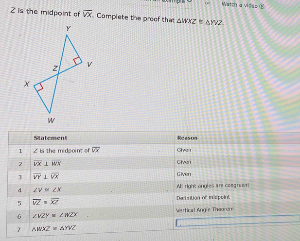 example or Watch a video ⑥
Z is the midpoint of overline VX. Complete the proof that △ WXZ≌ △ YVZ. 
Statement Reason 
1 Z is the midpoint of overline VX Given 
2 overline VX⊥ overline WX
Given 
3 overline VY⊥ overline VX
Given 
4 ∠ V≌ ∠ X All right angles are congruent 
5 overline VZ≌ overline XZ
Definition of midpoint 
6 ∠ VZY≌ ∠ WZX Vertical Angle Theorem 
7 △ WXZ≌ △ YVZ