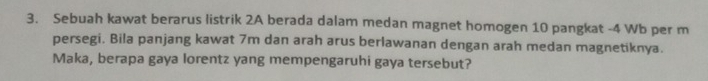 Sebuah kawat berarus listrik 2A berada dalam medan magnet homogen 10 pangkat -4 Wb per m
persegi. Bila panjang kawat 7m dan arah arus berlawanan dengan arah medan magnetiknya. 
Maka, berapa gaya lorentz yang mempengaruhi gaya tersebut?