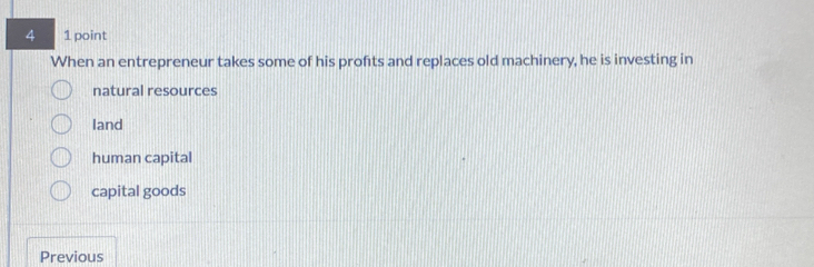 4 1 point
When an entrepreneur takes some of his profits and replaces old machinery, he is investing in
natural resources
land
human capital
capital goods
Previous